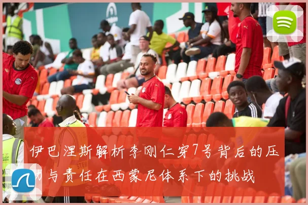 伊巴涅斯解析李刚仁穿7号背后的压力与责任在西蒙尼体系下的挑战