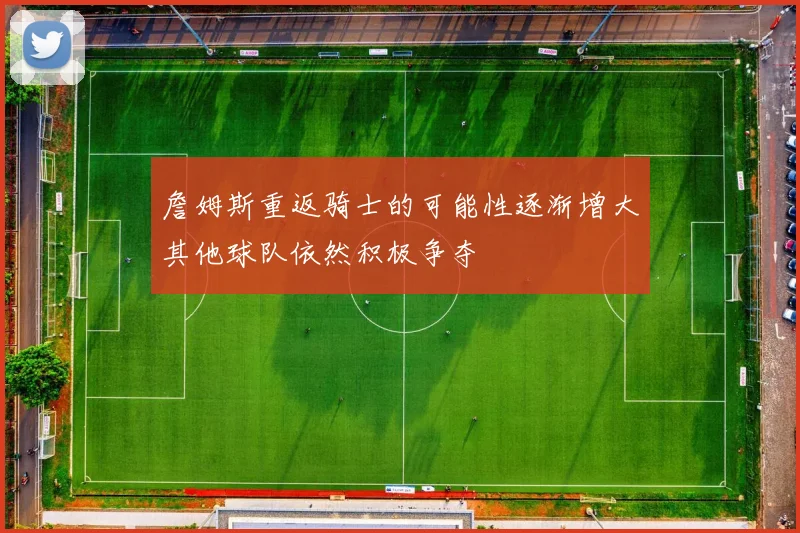 詹姆斯重返骑士的可能性逐渐增大其他球队依然积极争夺