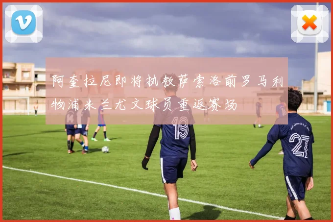 阿奎拉尼即将执教萨索洛前罗马利物浦米兰尤文球员重返赛场