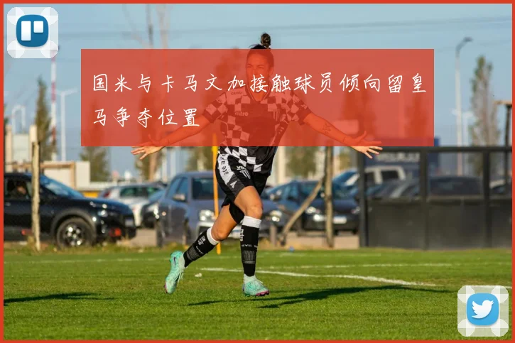 国米与卡马文加接触球员倾向留皇马争夺位置