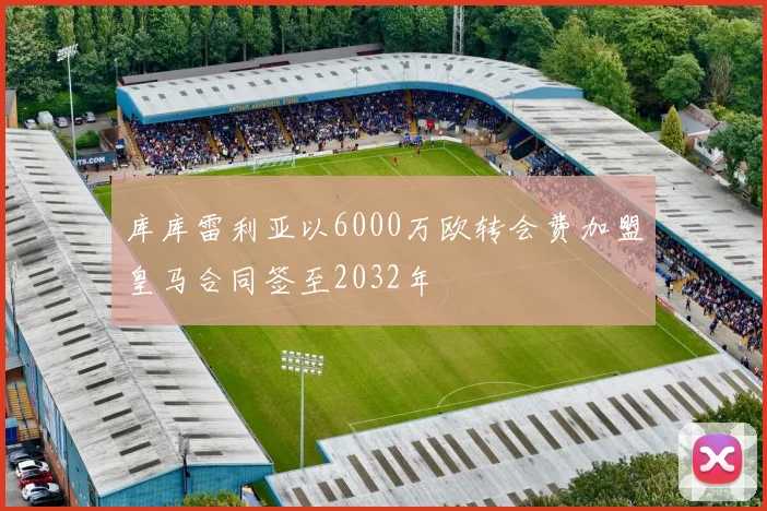 库库雷利亚以6000万欧转会费加盟皇马合同签至2032年