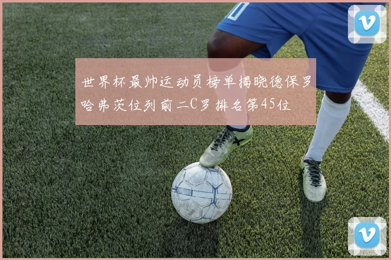 世界杯最帅运动员榜单揭晓德保罗哈弗茨位列前二C罗排名第45位