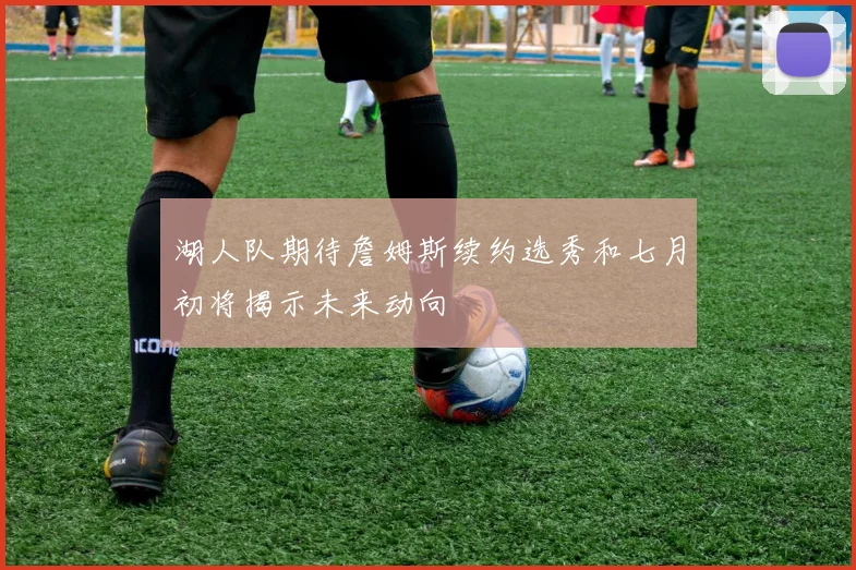 湖人队期待詹姆斯续约选秀和七月初将揭示未来动向