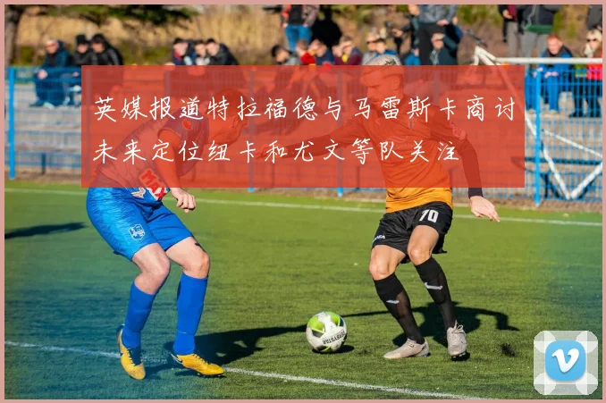 英媒报道特拉福德与马雷斯卡商讨未来定位纽卡和尤文等队关注