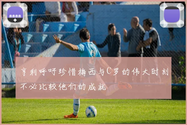 亨利呼吁珍惜梅西与C罗的伟大时刻不必比较他们的成就