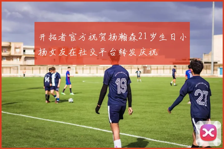 开拓者官方祝贺杨瀚森21岁生日小杨女友在社交平台转发庆祝