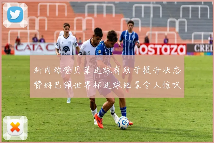 科内称登贝莱进球有助于提升状态赞姆巴佩世界杯进球纪录令人惊叹