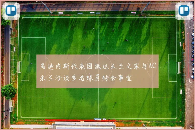 乌迪内斯代表团抵达米兰之家与AC米兰洽谈多名球员转会事宜