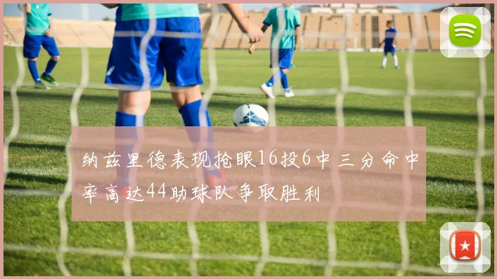 纳兹里德表现抢眼16投6中三分命中率高达44助球队争取胜利