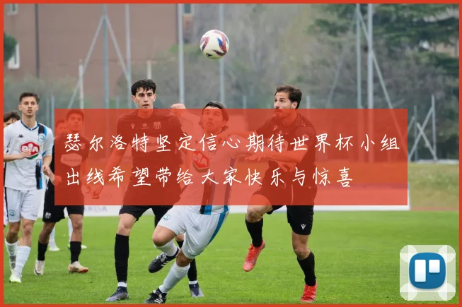 瑟尔洛特坚定信心期待世界杯小组出线希望带给大家快乐与惊喜