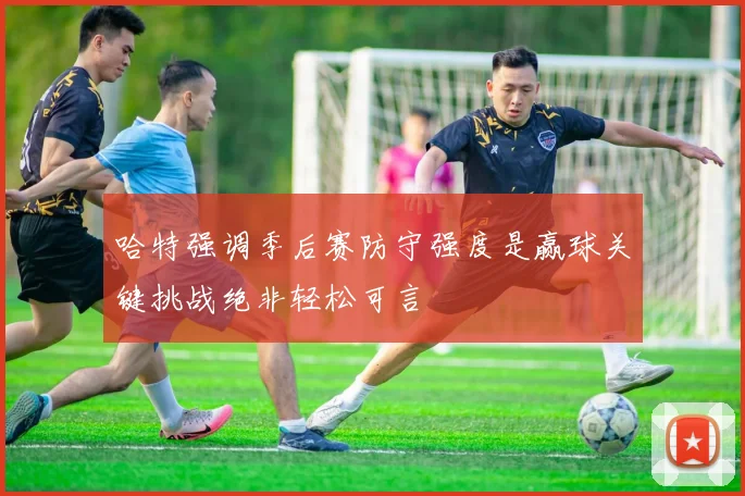 哈特强调季后赛防守强度是赢球关键挑战绝非轻松可言