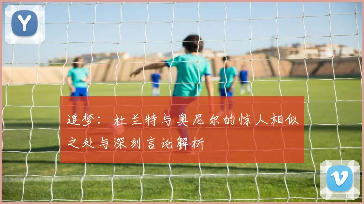 追梦：杜兰特与奥尼尔的惊人相似之处与深刻言论解析