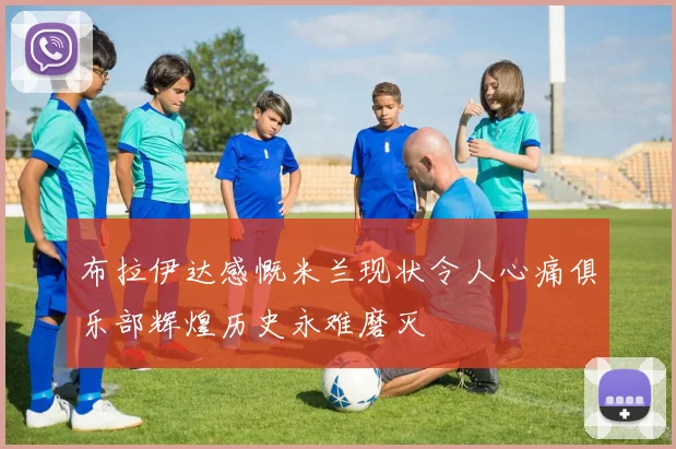 布拉伊达感慨米兰现状令人心痛俱乐部辉煌历史永难磨灭