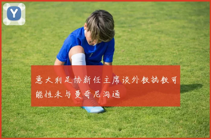 意大利足协新任主席谈外教执教可能性未与曼奇尼沟通