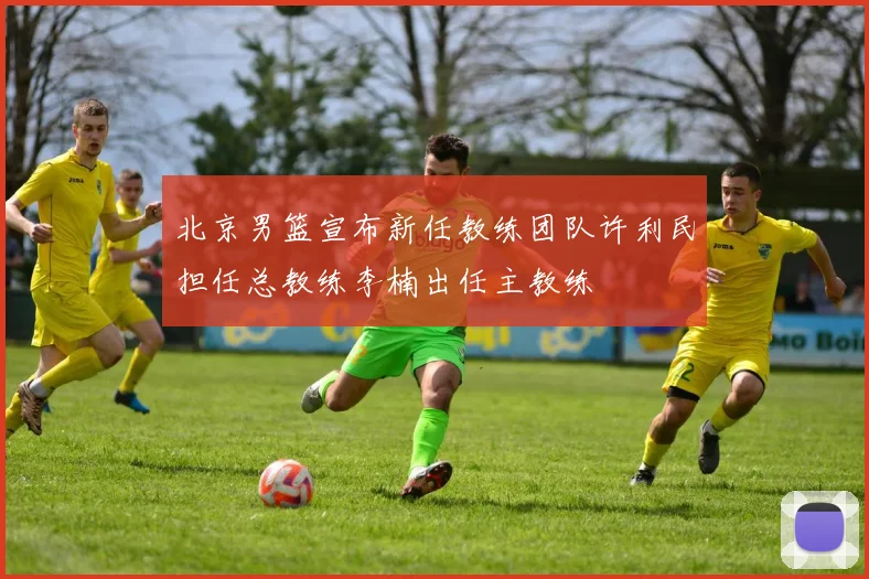 北京男篮宣布新任教练团队许利民担任总教练李楠出任主教练