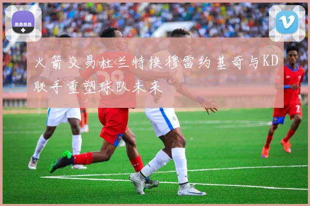 火箭交易杜兰特换穆雷约基奇与KD联手重塑球队未来
