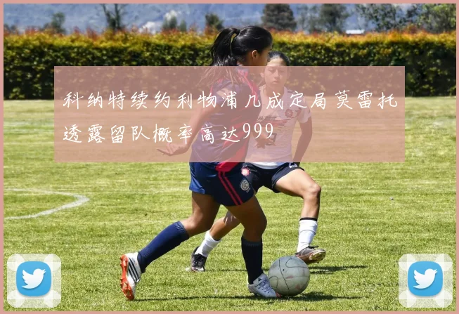 科纳特续约利物浦几成定局莫雷托透露留队概率高达999