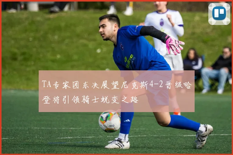 TA专家团东决展望尼克斯4-2晋级哈登将引领骑士蜕变之路