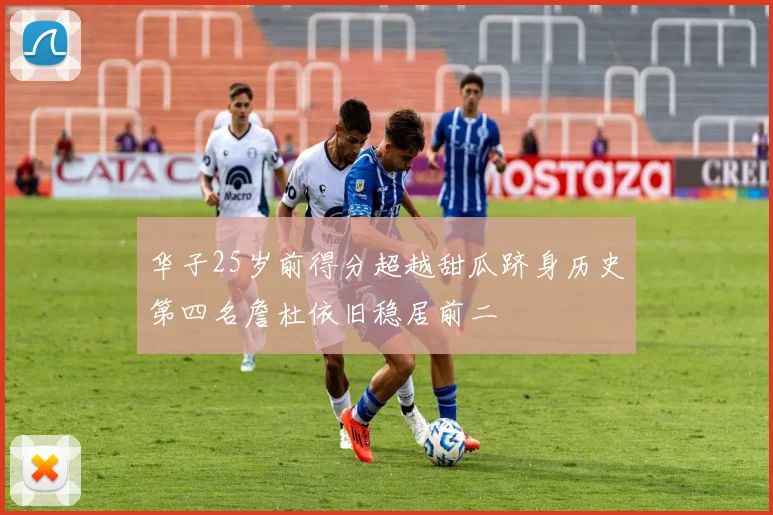 华子25岁前得分超越甜瓜跻身历史第四名詹杜依旧稳居前二