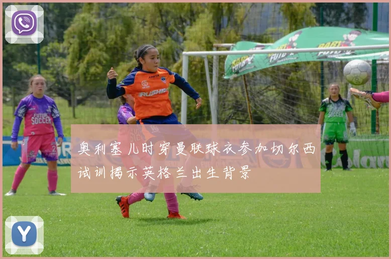 奥利塞儿时穿曼联球衣参加切尔西试训揭示英格兰出生背景