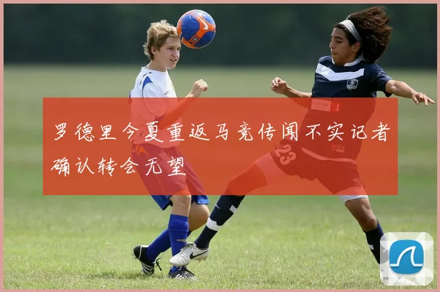 罗德里今夏重返马竞传闻不实记者确认转会无望