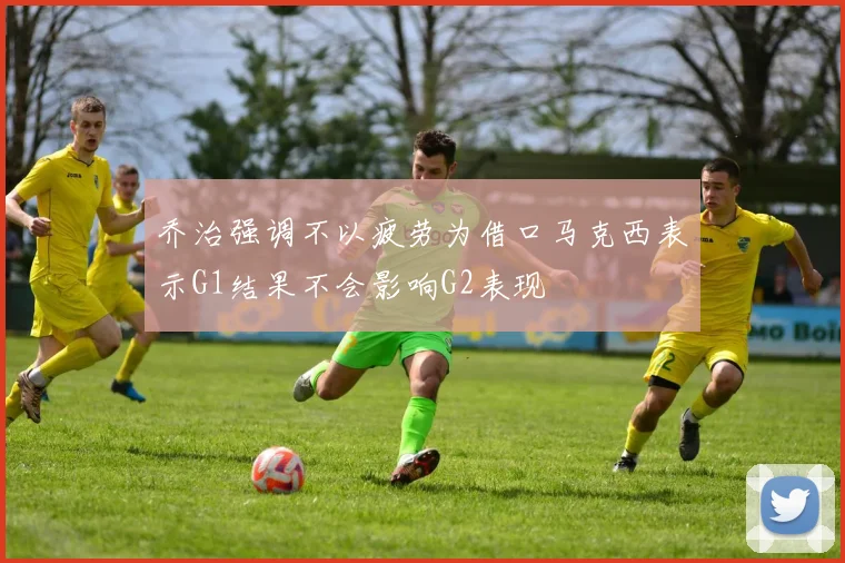 乔治强调不以疲劳为借口马克西表示G1结果不会影响G2表现