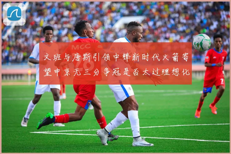 文班与唐斯引领中锋新时代火箭寄望申京无三分争冠是否太过理想化
