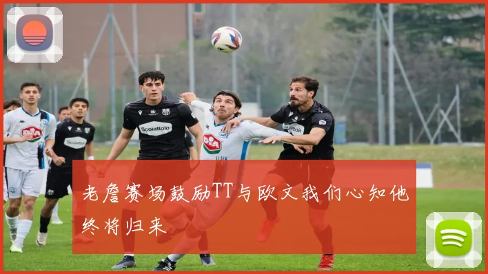 老詹赛场鼓励TT与欧文我们心知他终将归来