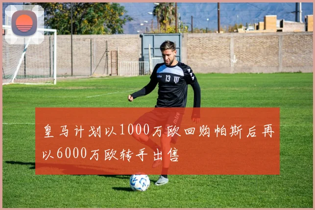 皇马计划以1000万欧回购帕斯后再以6000万欧转手出售